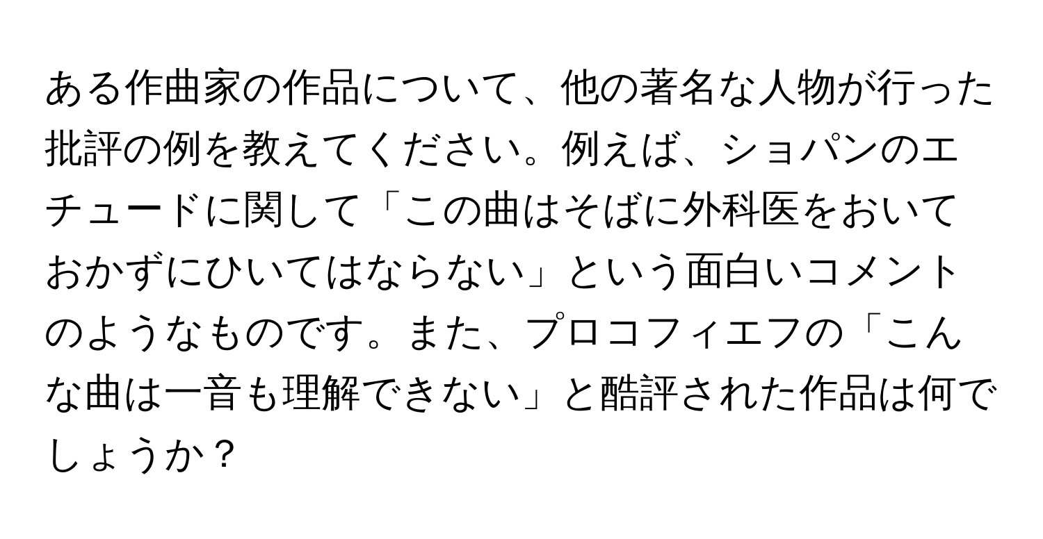 ある作曲家の作品について、他の著名な人物が行った批評の例を教えてください。例えば、ショパンのエチュードに関して「この曲はそばに外科医をおいておかずにひいてはならない」という面白いコメントのようなものです。また、プロコフィエフの「こんな曲は一音も理解できない」と酷評された作品は何でしょうか？