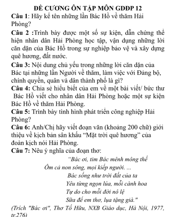 ĐE CươNG ÔN Tập MÔN GDĐP 12 
Câu 1: Hãy kể tên những lần Bác Hồ về thăm Hải 
Phòng? 
Câu 2 :Trình bày được một số sự kiện, dẫn chứng thể 
hiện nhân dân Hải Phòng học tập, vận dụng những lời 
căn dặn của Bác Hồ trong sự nghiệp bảo vệ và xây dựng 
quê hương, đất nước. 
Câu 3: Nội dung chủ yếu trong những lời căn dặn của 
Bác tại những lần Người về thăm, làm việc với Đảng bộ, 
chính quyền, quân và dân thành phố là gì? 
Câu 4: Chia sẻ hiều biết của em về một bài viết/ bức thư 
Bác Hồ viết cho nhân dân Hải Phòng hoặc một sự kiện 
Bác Hồ về thăm Hải Phòng. 
Câu 5: Trình bày tình hình phát triển công nghiệp Hải 
Phòng? 
Câu 6: Anh/Chị hãy viết đoạn văn (khoảng 200 chữ) giới 
thiệu về kịch bản sân khẩu “Mặt trời quê hương” của 
đoàn kịch nói Hải Phòng. 
Câu 7: Nêu ý nghĩa của đoạn thơ: 
“Bác ơi, tim Bác mênh mông thể 
Ôm cả non sông, mọi kiếp người. ... 
Bác sống như trời đất của ta 
Yêu từng ngọn lúa, mỗi cành hoa 
Tự do cho mỗi đời nô lệ 
Sữa đề em thơ, lụa tặng già." 
(Trích "Bác ơi", Thơ Tố Hữu, NXB Giáo dục, Hà Nội, 1977, 
tr 276)