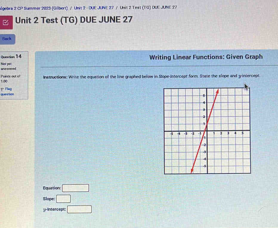 Ngebra 2 CP Summer 2023 (Gilbert) / Unit 2 - DUE JUNE 27 / Unit 2 Test (TG) DUE JUNE 27 
Unit 2 Test (TG) DUE JUNE 27 
Back 
Question 14 Writing Linear Functions: Given Graph 
Not yet 
answered 
Points out of Instructions: Write the equation of the line graphed below in Slope-Intercept form. State the slope and y-intercept. 
1.00 
Fing 
question 
Equation: □ 
Slope: □ 
y-Intercept: □