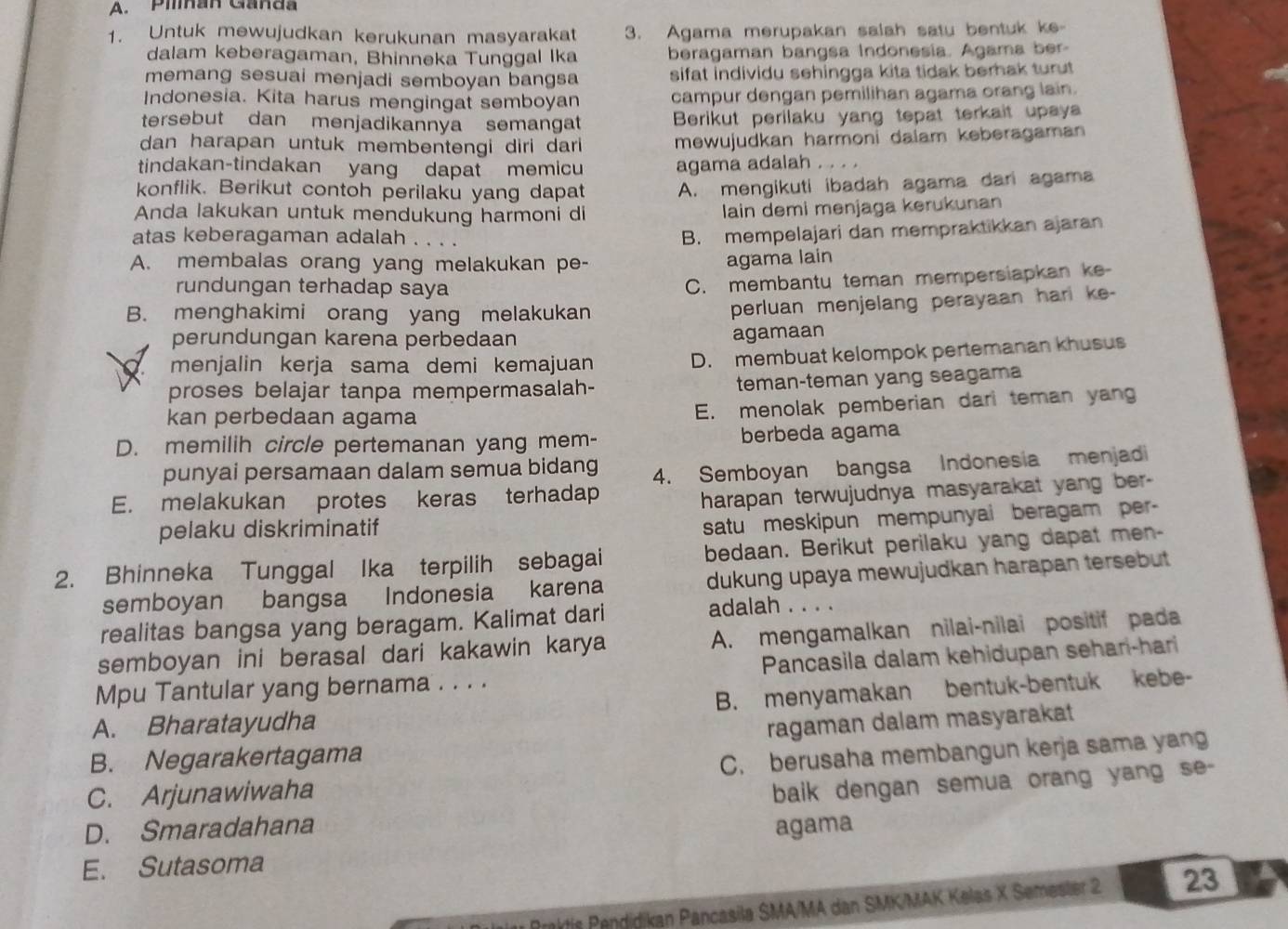 Pilnan Ganda
1. Untuk mewujudkan kerukunan masyarakat 3. Agama merupakan salah satu bentuk ke-
dalam keberagaman, Bhinneka Tunggal Ika beragaman bangsa Indonesia. Agama ber-
memang sesuai menjadi semboyan bangsa sifat individu sehingga kita tidak berak turut 
Indonesia. Kita harus mengingat semboyan campur dengan pemilihan agama orang lain.
tersebut dan menjadikannya semangat  Berikut perilaku yang tepat terkait upay
dan harapan untuk membentengi diri dari mewujudkan harmoni dalam keberagaman 
tindakan-tindakan yang dapat memicu agama adalah . . . .
konflik. Berikut contoh perilaku yang dapat A. mengikuti ibadah agama dari agama
Anda lakukan untuk mendukung harmoni di
lain demi menjaga kerukunan
atas keberagaman adalah . . .
B. mempelajari dan mempraktikkan ajaran
A. membalas orang yang melakukan pe- agama lain
rundungan terhadap saya
C. membantu teman memperslapkan ke-
B. menghakimi orang yang melakukan
perluan menjelang perayaan harl ke-
perundungan karena perbedaan
agamaan
menjalin kerja sama demi kemajuan
D. membuat kelompok pertemanan khusus
proses belajar tanpa mempermasalah- teman-teman yang seagama
kan perbedaan agama
E. menolak pemberian dari teman yang
D. memilih circle pertemanan yang mem- berbeda agama
punyai persamaan dalam semua bidang
E. melakukan protes keras terhadap 4. Semboyan bangsa Indonesia menjad
harapan terwujudnya masyarakat yang ber-
pelaku diskriminatif
satu meskipun mempunyai beragam per
2. Bhinneka Tunggal Ika terpilih sebagai bedaan. Berikut perilaku yang dapat men-
semboyan bangsa Indonesia karena dukung upaya mewujudkan harapan tersebut 
realitas bangsa yang beragam. Kalimat dari adalah . . . .
semboyan ini berasal dari kakawin karya A. mengamalkan nilai-nilai positif pada
Mpu Tantular yang bernama . . . . Pancasila dalam kehidupan sehari-hari
A. Bharatayudha B. menyamakan bentuk-bentuk kebe-
ragaman dalam masyarakat
B. Negarakertagama
C. berusaha membangun kerja sama yang
C. Arjunawiwaha
baik dengan semua orang yang se-
D. Smaradahana agama
E. Sutasoma
Praktis Pendidikan Pancasila SMA/MA dan SMK/MAK Kelas X Semester 2 23