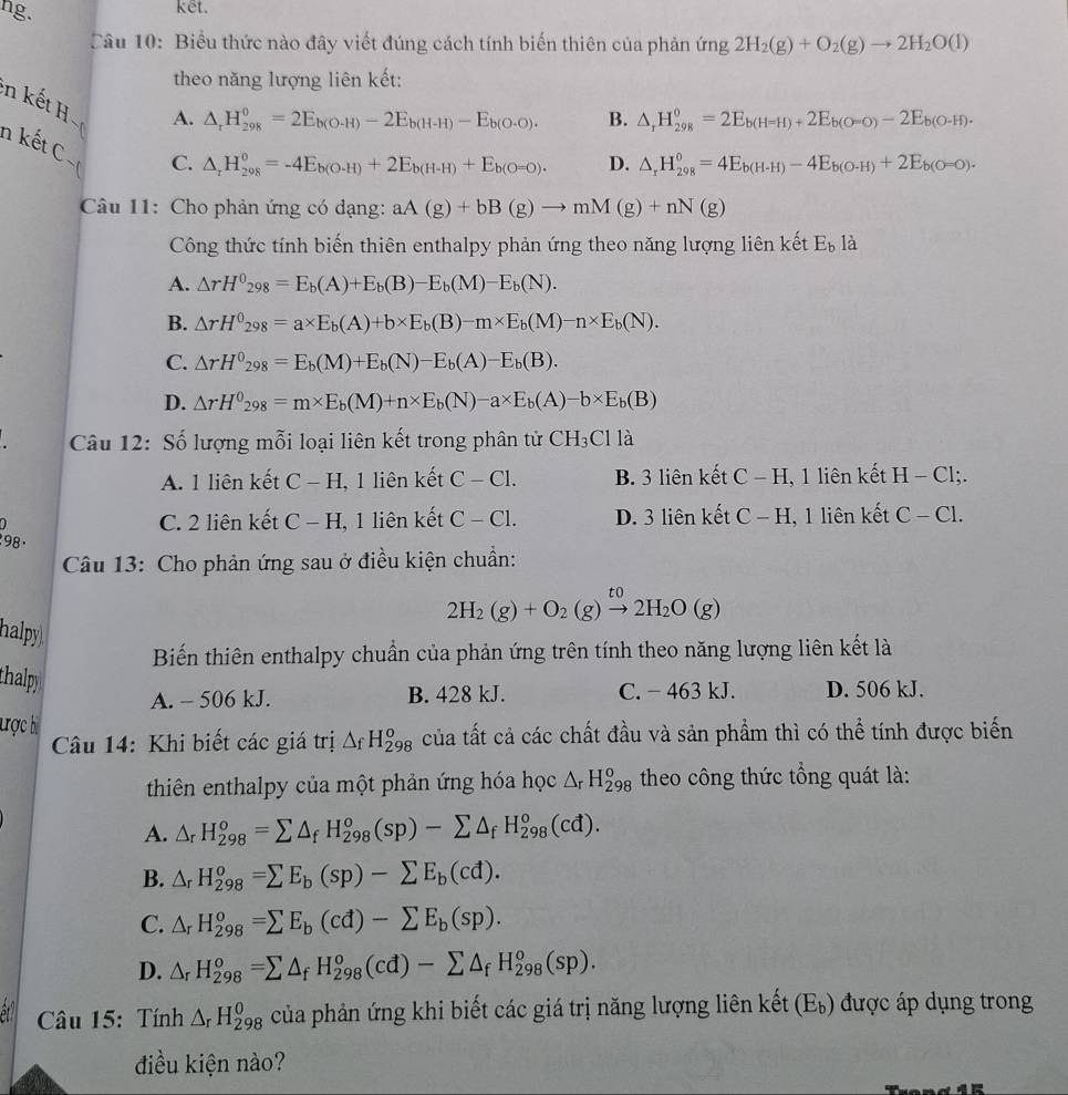 hg.
kết.
Câu 10: Biểu thức nào đây viết đúng cách tính biến thiên của phản ứng 1 2H_2(g)+O_2(g)to 2H_2O(l)
theo năng lượng liên kết:
n kết H
A. △ _rH_(298)^0=2E_b(O· H)-2E_b(H-H)-E_b(O· O). B. △ _rH_(298)^0=2E_b(H=H)+2E_b(O=O)-2E_b(O-H).
n kết C
C. △ _rH_(298)^0=-4E_b(O-H)+2E_b(H-H)+E_b(O-O). D. △ _rH_(298)^0=4E_b(H-H)-4E_b(O-H)+2E_b(O-O).
Câu 11: Cho phản ứng có dạng: aA(g)+bB(g)to mM(g)+nN(g)
Công thức tính biến thiên enthalpy phản ứng theo năng lượng liên kết E_b là
A. △ rH^0_298=E_b(A)+E_b(B)-E_b(M)-E_b(N).
B. △ rH^0_298=a* E_b(A)+b* E_b(B)-m* E_b(M)-n* E_b(N).
C. △ rH^0_298=E_b(M)+E_b(N)-E_b(A)-E_b(B).
D. △ rH^0_298=m* E_b(M)+n* E_b(N)-a* E_b(A)-b* E_b(B)
Câu 12: Số lượng mỗi loại liên kết trong phân tử CH_3C11a
A. 1 liên kết C-H 1, 1 liên kết C-C1. B. 3 liên kết C-H , 1 liên kết H-Cl;.
a C. 2 liên kết C-H , 1 liên kết C-C1. D. 3 liên kết C-H , 1 liên kết C-C1.
1 98 .
Câu 13: Cho phản ứng sau ở điều kiện chuẩn:
2H_2(g)+O_2(g)xrightarrow to2H_2O(g)
halpy
Biến thiên enthalpy chuẩn của phản ứng trên tính theo năng lượng liên kết là
thalpy
A. - 506 kJ. B. 428 kJ. C. - 463 kJ. D. 506 kJ.
ược bị △ _fH_(298)^o của tất cả các chất đầu và sản phẩm thì có thể tính được biển
Câu 14: Khi biết các giá trị
thiên enthalpy của một phản ứng hóa học △ _rH_(298)^o theo công thức tổng quát là:
A. △ _rH_(298)^o=sumlimits △ _fH_(298)^o(sp)-sumlimits △ _fH_(298)^o(cd).
B. △ _rH_(298)^o=sumlimits E_b(sp)-sumlimits E_b(cd).
C. △ _rH_(298)^o=sumlimits E_b(cd)-sumlimits E_b(sp).
D. △ _rH_(298)^o=sumlimits △ _fH_(298)^o(cd)-sumlimits △ _fH_(298)^o(sp).
Câu 15: Tính △ _rH_(298)^0 của phản ứng khi biết các giá trị năng lượng liên kết (E_b) được áp dụng trong
điều kiện nào?