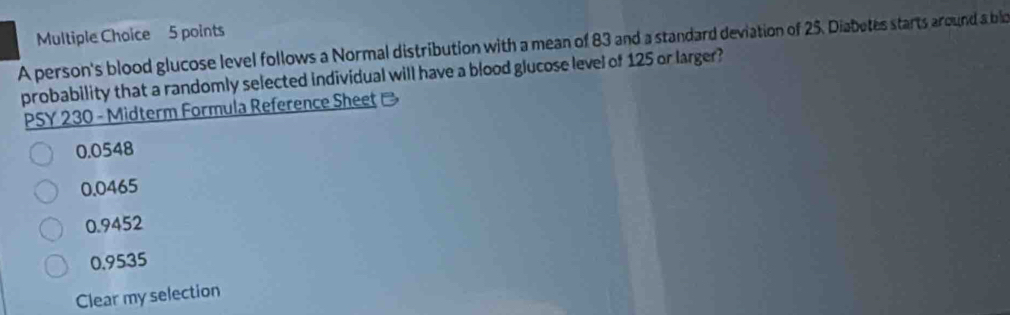 A person's blood glucose level follows a Normal distribution with a mean of 83 and a standard deviation of 25. Diabetes starts around a blo
probability that a randomly selected individual will have a blood glucose level of 125 or larger?
PSY 230 - Midterm Formula Reference Sheet
0.0548
0.0465
0.9452
0,9535
Clear my selection