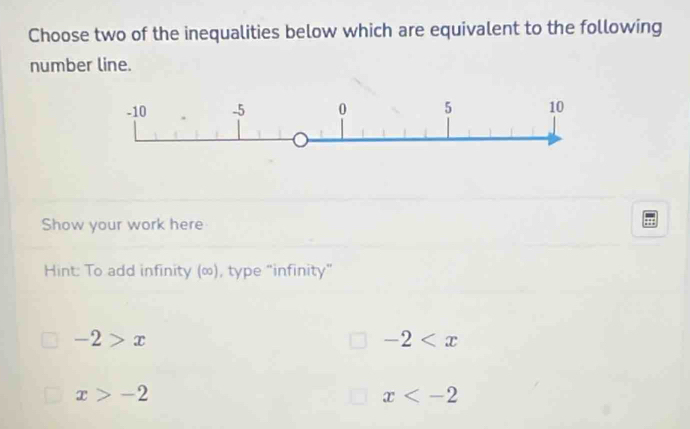 Choose two of the inequalities below which are equivalent to the following
number line.
Show your work here
Hint: To add infinity (∞), type “infinity”
-2>x
-2
x>-2
x