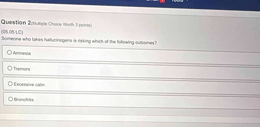 Question 2(Multiple Choice Worth 3 points)
(05.05 LC)
Someone who takes hallucinogens is risking which of the following outcomes?
Amnesia
Tremors
Excessive calm
Bronchitis