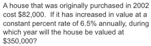 A house that was originally purchased in 2002
cost $82,000. If it has increased in value at a 
constant percent rate of 6.5% annually, during 
which year will the house be valued at
$350,000?