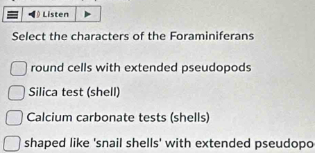 Listen 
Select the characters of the Foraminiferans 
round cells with extended pseudopods 
Silica test (shell) 
Calcium carbonate tests (shells) 
shaped like 'snail shells' with extended pseudopo