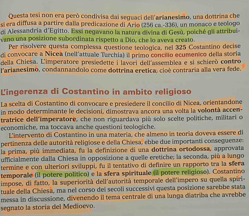 Questa tesi non era però condivisa dai seguaci dell’arianesimo, una dottrina che
si era diffusa a partire dalla predicazione di Ário (256 ca.-336), un monaco e teologo
di Alessandria d’Egitto. Essi negavano la natura divina di Gesù, poiché gli attríbui-
vano una posizione subordinata rispetto a Dio, che lo aveva creato.
Per risolvere questa complessa questione teologica, nel 325 Costantino decise
di convocare a Nicea (nell´attuale Turchia) il primo concilio ecumenico della storia
della Chiesa. Limperatore presiedette i lavori dell'assemblea e si schierò contro
larianesimo, condannandolo come dottrina eretica, cioè contraria alla vera fede.
Lingerenza di Costantino in ambito religioso
La scelta di Costantino di convocare e presiedere il concilio di Nicea, orientandone
in modo determinante le decisioni, dimostrava ancora una volta la volontà accen-
tratrice dell’imperatore, che non riguardava più solo scelte politiche, militari o
economiche, ma toccava anche questioni teologiche.
Lintervento di Costantino in una materia, che almeno in teoria doveva essere di
pertinenza delle autorità religiose e della Chiesa, ebbe due importanti conseguenze:
la prima, più immediata, fu la definizione di una dottrina ortodossa, approvata
ufficialmente dalla Chiesa in opposizione a quelle eretiche; la seconda, più a lungo
termine e con ulteriori sviluppi, fu il tentativo di definire un rapporto tra la sfera
temporale (il potere politico) e la sfera spirituale (il potere religioso). Costantino
impose, di fatto, la superiorità dell´autorità temporale dell´impero su quella spiri-
tuale della Chiesa, ma nel corso dei secoli successivi questa posizione sarebbe stata
messa in discussione, divenendo il tema centrale di una lunga diatriba che avrebbe
segnato la storia del Medioevo.