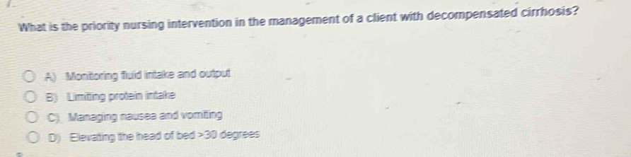 What is the priority nursing intervention in the management of a client with decompensated cirrhosis?
A) Monitoring fluid intake and output
B) Limiting protein intake
C) Managing nausea and vomiling
D) Elevating the head of bed 30 degrees