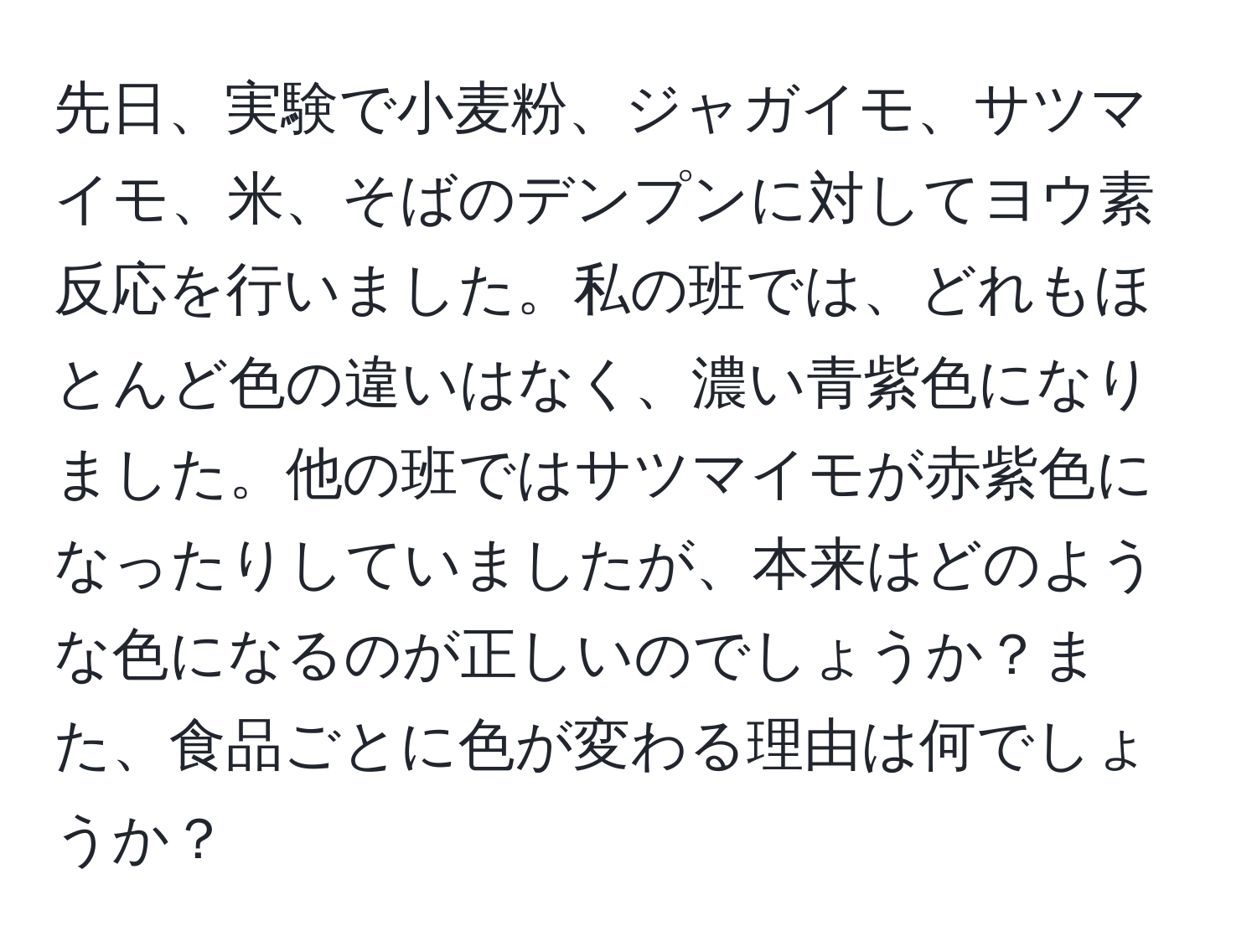 先日、実験で小麦粉、ジャガイモ、サツマイモ、米、そばのデンプンに対してヨウ素反応を行いました。私の班では、どれもほとんど色の違いはなく、濃い青紫色になりました。他の班ではサツマイモが赤紫色になったりしていましたが、本来はどのような色になるのが正しいのでしょうか？また、食品ごとに色が変わる理由は何でしょうか？