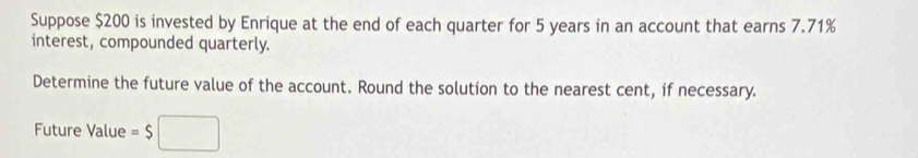 Suppose $200 is invested by Enrique at the end of each quarter for 5 years in an account that earns 7.71%
interest, compounded quarterly. 
Determine the future value of the account. Round the solution to the nearest cent, if necessary. 
Future Value =$□