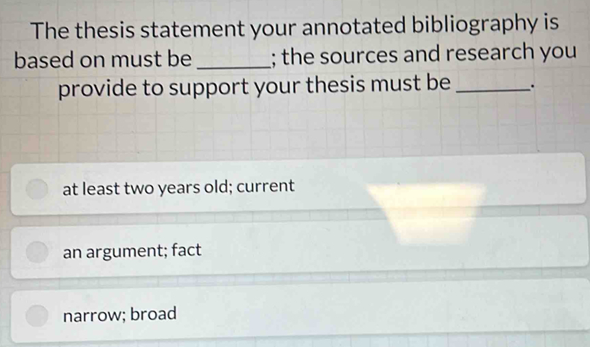 The thesis statement your annotated bibliography is
based on must be _; the sources and research you
provide to support your thesis must be_
.
at least two years old; current
an argument; fact
narrow; broad