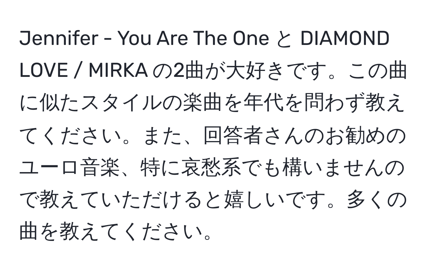 Jennifer - You Are The One と DIAMOND LOVE / MIRKA の2曲が大好きです。この曲に似たスタイルの楽曲を年代を問わず教えてください。また、回答者さんのお勧めのユーロ音楽、特に哀愁系でも構いませんので教えていただけると嬉しいです。多くの曲を教えてください。