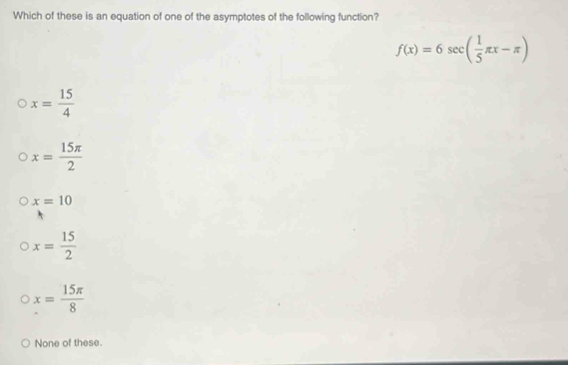 Which of these is an equation of one of the asymptotes of the following function?
f(x)=6sec ( 1/5 π x-π )
x= 15/4 
x= 15π /2 
x=10
x= 15/2 
x= 15π /8 
None of these.