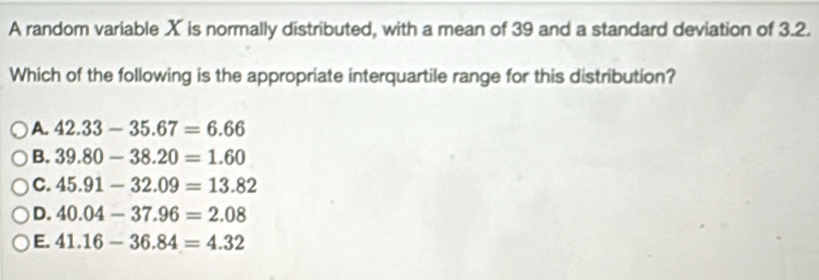 A random variable X is normally distributed, with a mean of 39 and a standard deviation of 3.2.
Which of the following is the appropriate interquartile range for this distribution?
A. 42.33-35.67=6.66
B. 39.80-38.20=1.60
C. 45.91-32.09=13.82
D. 40.04-37.96=2.08
E. 41.16-36.84=4.32