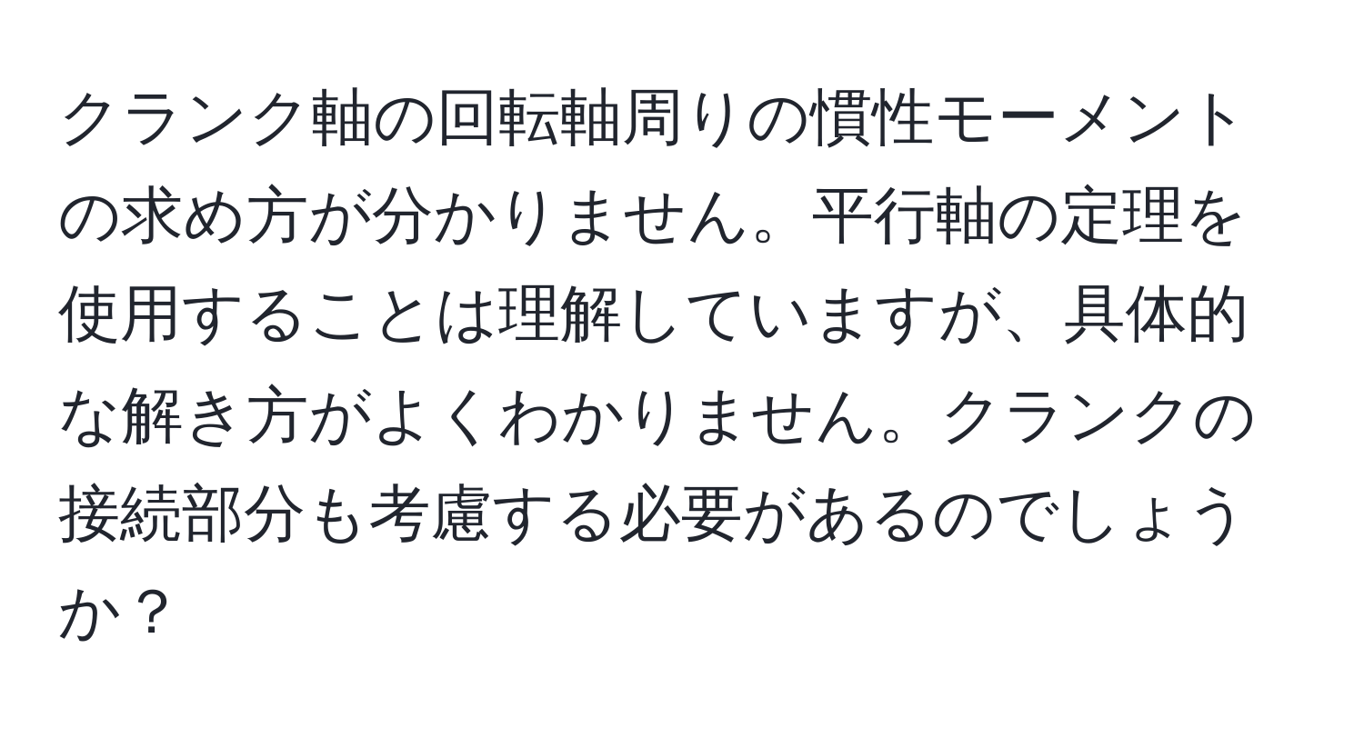 クランク軸の回転軸周りの慣性モーメントの求め方が分かりません。平行軸の定理を使用することは理解していますが、具体的な解き方がよくわかりません。クランクの接続部分も考慮する必要があるのでしょうか？