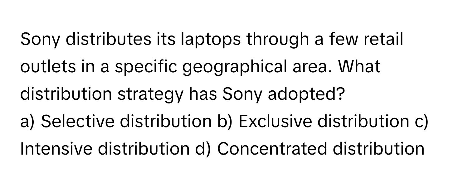 Sony distributes its laptops through a few retail outlets in a specific geographical area. What distribution strategy has Sony adopted?

a) Selective distribution b) Exclusive distribution c) Intensive distribution d) Concentrated distribution