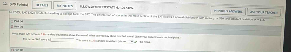 DETAILS MY NOTES ILLOWSKYINTROSTAT1 6.1.067.HW. PREVIOUS ANSWERS ASK YOUR TEACHER 
In 2005, 1,475, 623 students heading to college took the SAT. The distribution of scores in the math section of the SAT follows a normal distribution with mean u=520 and standard deviation sigma =115. 
□ Part (a) 
□ Part (b) 
What math SAT score is 1.6 standard deviations above the mean? What can you say about this SAT score? (Enter your answer to one decimal place.) 
The score SAT score is . This score is 1.6 standard deviations (above the mean. 
ω Part (c)