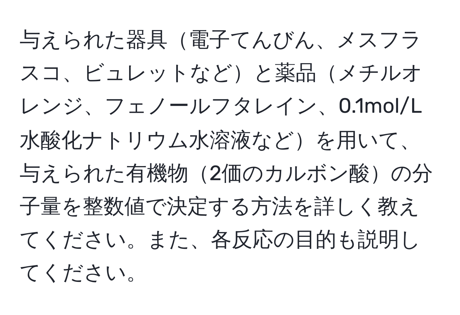 与えられた器具電子てんびん、メスフラスコ、ビュレットなどと薬品メチルオレンジ、フェノールフタレイン、0.1mol/L水酸化ナトリウム水溶液などを用いて、与えられた有機物2価のカルボン酸の分子量を整数値で決定する方法を詳しく教えてください。また、各反応の目的も説明してください。