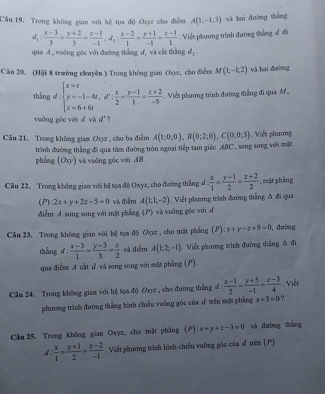 Trong không gian với hệ tọa độ Oxyz cho điểm A(1;-1;3) và hai đường thẳng
d_1: (x-3)/3 = (y+2)/3 = (z-1)/-1 ,d_2: (x-2)/1 = (y+1)/-1 = (z-1)/1 . Viết phương trình đường thẳng đ đi
qua Á, vuông góc với đường thẳng d_1 và cắt thắng d_2.
Câu 20. (Hội 8 trường chuyên ) Trong không gian Oxyz, cho điểm M(1;-1;2) và hai đường
thằng d:beginarrayl x=t y=-1-4t,d': x/2 = (y-1)/1 = (z+2)/-5 endarray.. Viết phương trình đường thẳng đi qua M,
vuông góc với d và d' ?
Câu 21. Trong không gian Oxyz , cho ba điểm A(1;0;0),B(0;2;0),C(0;0;3).  Viết phương
trình đường thẳng đi qua tâm đường tròn ngoại tiếp tam giác ABC , song song với mặt
phẳng (Oxy) và vuông góc với AB .
Câu 22. Trong không gian với hệ tọa độ Oxyz, cho đường thẳng đ d: x/1 = (y-1)/2 = (z+2)/2  , mặt phẳng
(P): 2x+y+2z-5=0 và điểm A(1;1;-2). Viết phương trình đường thẳng Δ đi qua
điểm A song song với mặt phẳng (P) và vuông góc với d
Câu 23. Trong không gian với hệ tọa độ Oxyz , cho mặt phẳng (P): x+y-z+9=0 , đường
thẳng d :  (x-3)/1 = (y-3)/3 = z/2  và điểm A(1;2;-1). Viết phương trình đường thẳng Δ đi
qua điểm A cắt đ và song song với mặt phẳng (P).
Câu 24. Trong không gian với hệ tọa độ Oxyz , cho đường thẳng d :  (x-1)/2 = (y+5)/-1 = (z-3)/4 . Viết
phương trình đường thẳng hình chiếu vuông góc của đ trên mặt phẳng x+3=0 ?
Câu 25. Trong không gian Oxyz, cho mặt phẳng (P): x+y+z-3=0 và đường thẳng
d:  x/1 = (y+1)/2 = (z-2)/-1 . Viết phương trình hình chiếu vuông góc của đ trên (P)