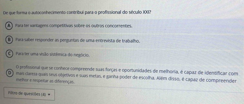 De que forma o autoconhecimento contribui para o profissional do século XXI?
A Para ter vantagens competitivas sobre os outros concorrentes.
B) Para saber responder as perguntas de uma entrevista de trabalho.
C) Para ter uma visão sistêmica do negócio.
O profissional que se conhece compreende suas forças e oportunidades de melhoria, é capaz de identificar com
D o mais clareza quais seus objetivos e suas metas, e ganha poder de escolha. Além disso, é capaz de compreender
melhor e respeitar as diferenças.
Filtro de questões (4)