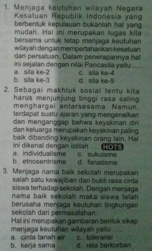 Menjaga keutuhan wilayah Negara
Kesatuan Republik Indonesia yang
berbentuk kepulauan bukanlah hal yang
mudah. Hal ini merupakan tugas kita
bersama untuk tetap menjaga keutuhan
wilayah dengan mempertahankan kesatuan
dan persatuan. Dalam penerapannya hal
ini sejalan dengan nilai Pancasila yaitu ....
a. sila ke -2 c. sila ke -4
b. sila ke -3 d. sila ke -5
2. Sebagai makhluk sosial tentu kita
harus menjunjung tinggi rasa saling
menghargai antarsesama. Namun,
terdapat suatu ajaran yang mengenalkan
dan menganggap bahwa keyakinan diri
dan keluarga merupakan keyakinan paling
baik dibanding keyakinan orang lain. Hal
ini dikenal dengan istilah HOTS
a. individualisme c. sukuisme
b. etnosentrisme d. fanatisme
3. Menjaga nama baik sekolah merupakan
salah satu kewajiban dan bukti rasa cinta
siswa terhadap sekolah. Dengan menjaga
nama baik sekolah maka siswa telah 
berusaha menjaga keutuhan lingkungan
sekolah dari permasalahan.
Hal ini merupakan gambaran bentuk sikap
menjaga keutuhan wilayah yaitu ....
a. cinta tanah air c.toleransi
b. kerja sama d.rela berkorban