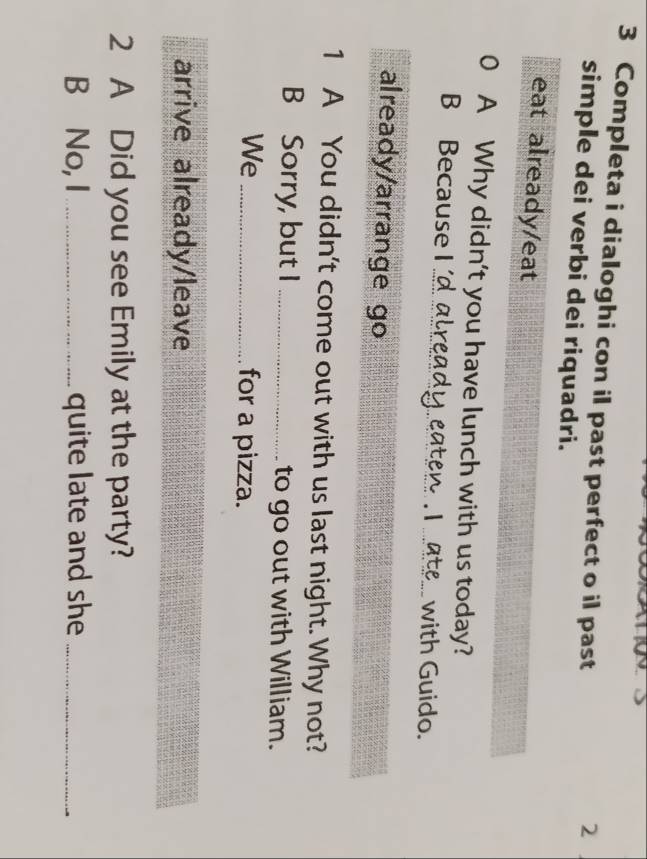 Completa i dialoghi con il past perfect o il past 
2 
simple dei verbi dei riquadri. 
eat already/eat 
0 A Why didn't you have lunch with us today? 
B Because I 'd already eaten I ate__with Guido. 
already/arrange go 
1 A You didn't come out with us last night. Why not? 
B Sorry, but I _to go out with William. 
We _for a pizza. 
arrive already/leave 
2 A Did you see Emily at the party? 
B No, I _quite late and she_