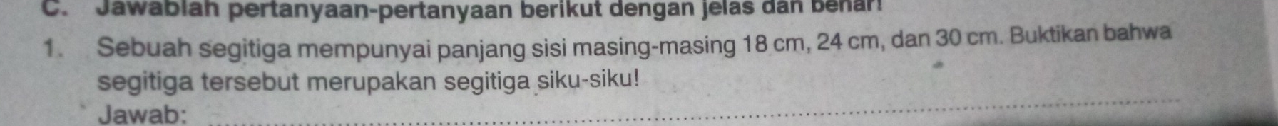 Jawablah pertanyaan-pertanyaan berikut dengan jelas dan benar: 
1. Sebuah segitiga mempunyai panjang sisi masing-masing 18 cm, 24 cm, dan 30 cm. Buktikan bahwa 
_ 
segitiga tersebut merupakan segitiga siku-siku! 
Jawab: