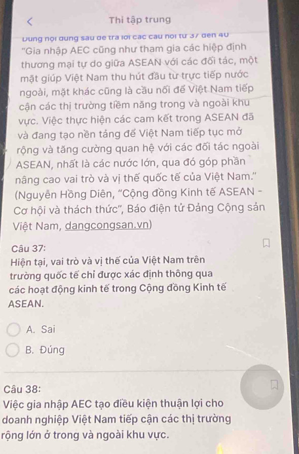 Thi tập trung
Dung nội dung sau de tra lời các câu noi từ 37 đen 40
''Gia nhập AEC cũng như tham gia các hiệp định
thương mại tự do giữa ASEAN với các đối tác, một
mặt giúp Việt Nam thu hút đầu từ trực tiếp nước
ngoài, mặt khác cũng là cầu nối để Việt Nam tiếp
cận các thị trường tiềm năng trong và ngoài khu
Vực. Việc thực hiện các cam kết trong ASEAN đã
và đang tạo nền tảng đế Việt Nam tiếp tục mở
vộng và tăng cường quan hệ với các đối tác ngoài
ASEAN, nhất là các nước lớn, qua đó góp phần
nâng cao vai trò và vị thế quốc tế của Việt Nam.''
(Nguyễn Hồng Diên, ''Cộng đồng Kinh tế ASEAN -
Cơ hội và thách thức'', Báo điện tử Đảng Cộng sản
Việt Nam, dangcongsan.vn)
Câu 37:
Hiện tại, vai trò và vị thế của Việt Nam trên
trường quốc tế chỉ được xác định thông qua
các hoạt động kinh tế trong Cộng đồng Kinh tế
ASEAN.
A. Sai
B. Đúng
Câu 38:
Việc gia nhập AEC tạo điều kiện thuận lợi cho
doanh nghiệp Việt Nam tiếp cận các thị trường
rộng lớn ở trong và ngoài khu vực.