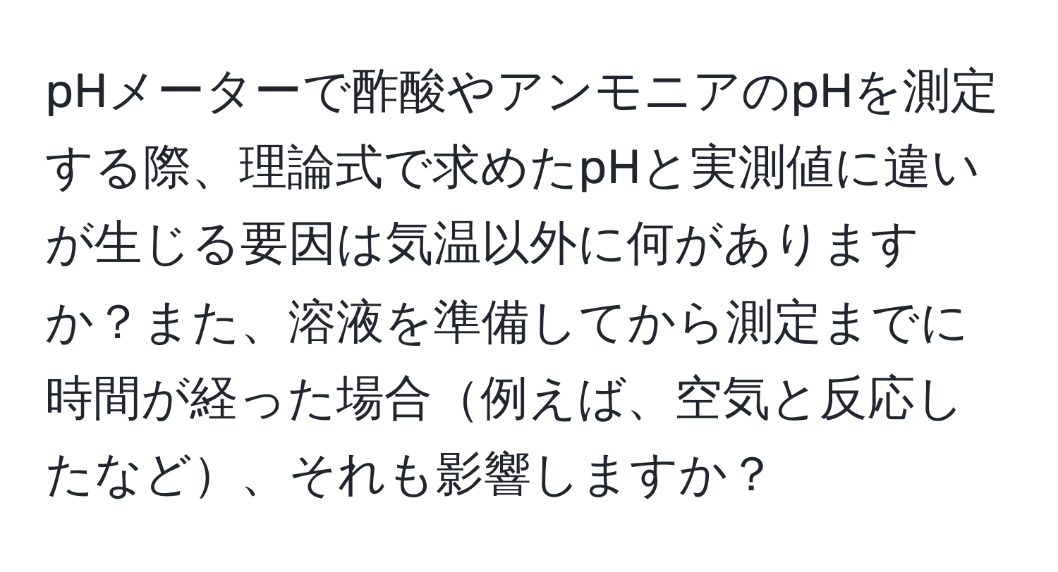 pHメーターで酢酸やアンモニアのpHを測定する際、理論式で求めたpHと実測値に違いが生じる要因は気温以外に何がありますか？また、溶液を準備してから測定までに時間が経った場合例えば、空気と反応したなど、それも影響しますか？