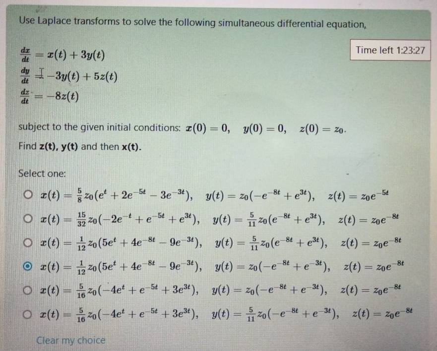 Use Laplace transforms to solve the following simultaneous differential equation,
 dx/dt =x(t)+3y(t)
Time left 1:23:27
 dy/dt =-3y(t)+5z(t)
 dz/dt =-8z(t)
subject to the given initial conditions: x(0)=0,y(0)=0,z(0)=z_0.
Find z(t),y(t) and then x(t).
Select one:
x(t)= 5/8 z_0(e^t+2e^(-5t)-3e^(-3t)),y(t)=z_0(-e^(-8t)+e^(3t)),z(t)=z_0e^(-5t)
x(t)= 15/32 z_0(-2e^(-t)+e^(-5t)+e^(3t)),y(t)= 5/11 z_0(e^(-8t)+e^(3t)),z(t)=z_0e^(-8t)
x(t)= 1/12 z_0(5e^t+4e^(-8t)-9e^(-3t)),y(t)= 5/11 z_0(e^(-8t)+e^(3t)),z(t)=z_0e^(-8t)
x(t)= 1/12 z_0(5e^t+4e^(-8t)-9e^(-3t)),y(t)=z_0(-e^(-8t)+e^(-3t)),z(t)=z_0e^(-8t)
x(t)= 5/16 z_0(-4e^t+e^(-5t)+3e^(3t)),y(t)=z_0(-e^(-8t)+e^(-3t)),z(t)=z_0e^(-8t)
x(t)= 5/16 z_0(-4e^t+e^(-5t)+3e^(3t)),y(t)= 5/11 z_0(-e^(-8t)+e^(-3t)),z(t)=z_0e^(-8t)
Clear my choice