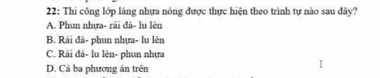 22: Thi công lớp láng nhựa nóng được thực hiện theo trình tự nào sau đây?
A. Phun nhựa- rải đá- lu lèn
B. Rải đá- phun nhựa- lu lèn
C. Rải đá- lu lèn- phun nhựa
D. Cả ba phương án trên