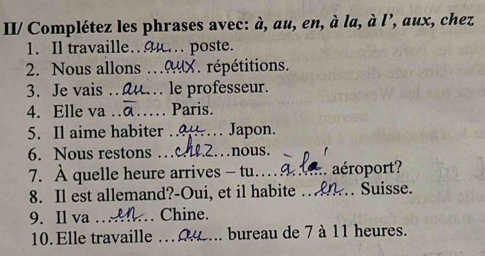 II/ Complétez les phrases avec: hat a , au, en, à la, à l’, aux, chez 
1. Il travaille.. poste. 
2. Nous allons .9X. répétitions. 
3. Je vais . u.. le professeur. 
4. Elle va … _Paris. 
5. Il aime habiter _C_ Japon. 
6. Nous restons …_ __nous. 
7. À quelle heure arrives - tu._ :. aéroport? 
8. Il est allemand?-Oui, et il habite .. .. Suisse. 
9. Il va _Chine. 
10. Elle travaille _bureau de 7 à 11 heures.