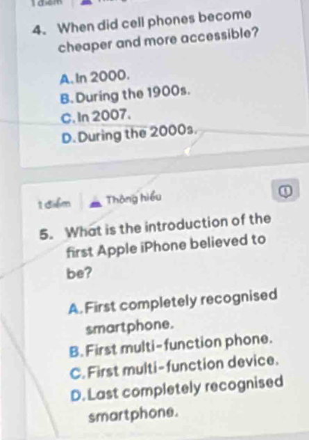 aem
4. When did cell phones become
cheaper and more accessible?
A. In 2000.
B. During the 1900s.
C. In 2007.
D. During the 2000s.
1 diểm Thông hiểu
①
5. What is the introduction of the
first Apple iPhone believed to
be?
A. First completely recognised
smartphone.
B. First multi-function phone.
C. First multi-function device.
D. Last completely recognised
smartphone.