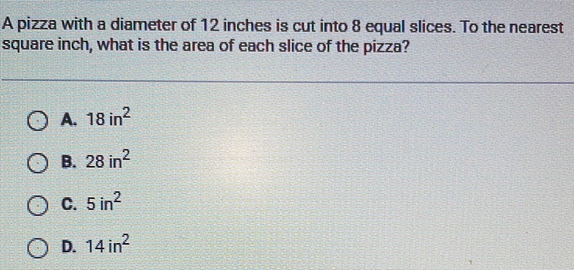 A pizza with a diameter of 12 inches is cut into 8 equal slices. To the nearest
square inch, what is the area of each slice of the pizza?
A. 18in^2
B. 28in^2
C. 5in^2
D. 14in^2