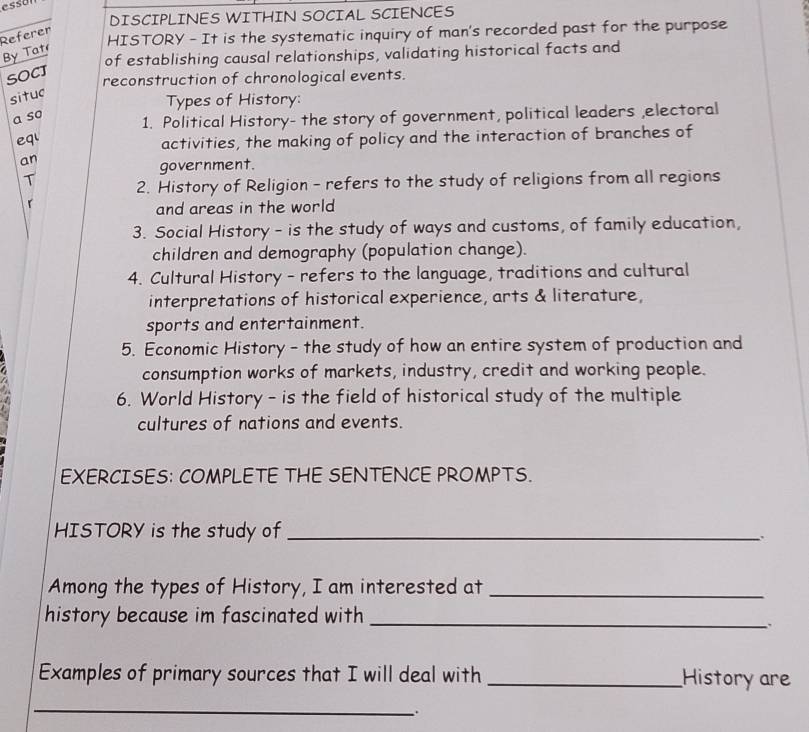 essa 
DISCIPLINES WITHIN SOCIAL SCIENCES 
HISTORY - It is the systematic inquiry of man's recorded past for the purpose 
Referer 
By Tat 
of establishing causal relationships, validating historical facts and 
SOCJ 
reconstruction of chronological events. 
situc 
Types of History: 
a so 
1. Political History- the story of government, political leaders ,electoral 
eq' activities, the making of policy and the interaction of branches of 
an 
government. 
T 2. History of Religion - refers to the study of religions from all regions 
r 
and areas in the world 
3. Social History - is the study of ways and customs, of family education, 
children and demography (population change). 
4. Cultural History - refers to the language, traditions and cultural 
interpretations of historical experience, arts & literature, 
sports and entertainment. 
5. Economic History - the study of how an entire system of production and 
consumption works of markets, industry, credit and working people. 
6. World History - is the field of historical study of the multiple 
cultures of nations and events. 
EXERCISES: COMPLETE THE SENTENCE PROMPTS. 
HISTORY is the study of_ 
Among the types of History, I am interested at_ 
history because im fascinated with_ 
Examples of primary sources that I will deal with _History are 
_ 
.