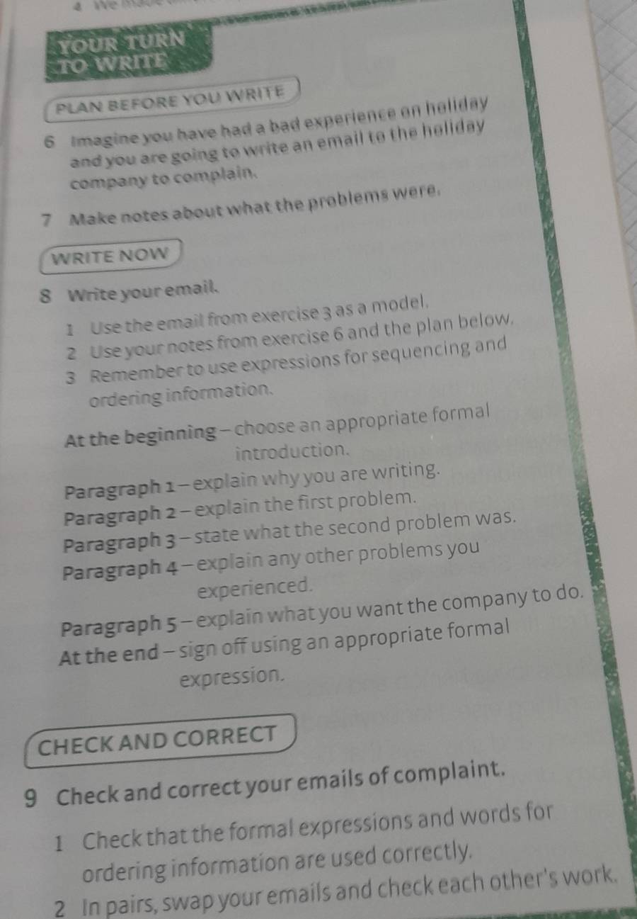 YoUr TUrn 
TO WRITE 
PLAN BEFORE YOU WRITÉ 
6 tmagine you have had a bad experience on holiday 
and you are going to write an email to the heliday 
company to complain. 
7 Make notes about what the problems were. 
WRITE NOW 
8 Write your email. 
1 Use the email from exercise 3 as a model. 
2 Use your notes from exercise 6 and the plan below. 
3 Remember to use expressions for sequencing and 
ordering information. 
At the beginning - choose an appropriate formal 
introduction. 
Paragraph 1 - explain why you are writing. 
Paragraph 2 - explain the first problem. 
Paragraph 3 - state what the second problem was. 
Paragraph 4 - explain any other problems you 
experienced. 
Paragraph 5 - explain what you want the company to do. 
At the end - sign off using an appropriate formal 
expression. 
CHECK AND CORRECT 
9 Check and correct your emails of complaint. 
1 Check that the formal expressions and words for 
ordering information are used correctly. 
2 In pairs, swap your emails and check each other's work.