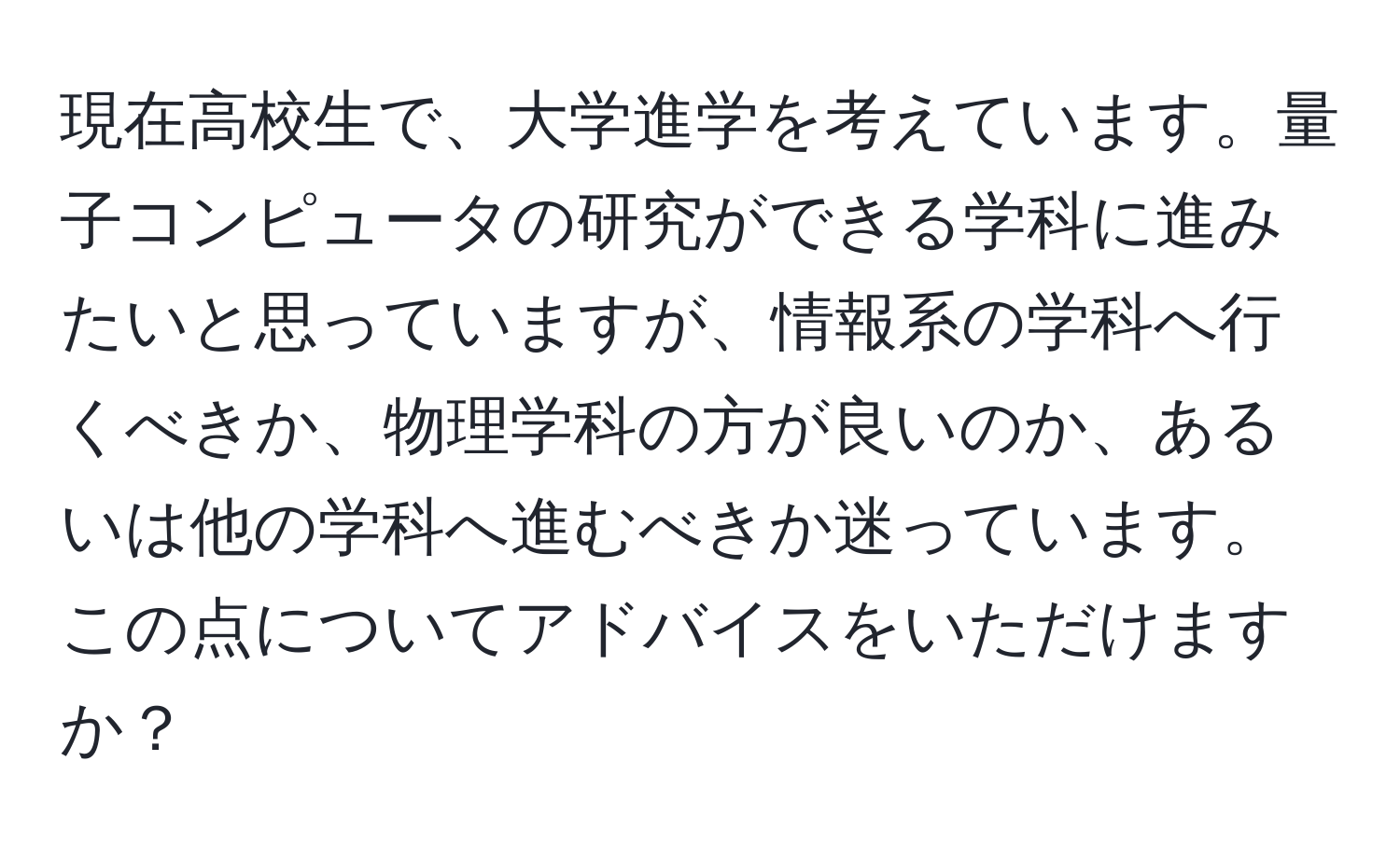 現在高校生で、大学進学を考えています。量子コンピュータの研究ができる学科に進みたいと思っていますが、情報系の学科へ行くべきか、物理学科の方が良いのか、あるいは他の学科へ進むべきか迷っています。この点についてアドバイスをいただけますか？