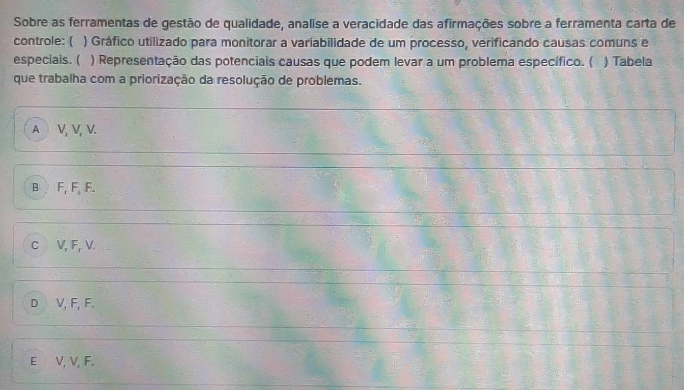 Sobre as ferramentas de gestão de qualidade, analise a veracidade das afirmações sobre a ferramenta carta de
controle: ( ) Gráfico utilizado para monitorar a variabilidade de um processo, verificando causas comuns e
especiais. ( ) Representação das potenciais causas que podem levar a um problema específico. ( 7 ) Tabela
que trabalha com a priorização da resolução de problemas.
A V, V, V.
B F, F, F.
C V, F, V.
D V, F, F.
E V, V, F.