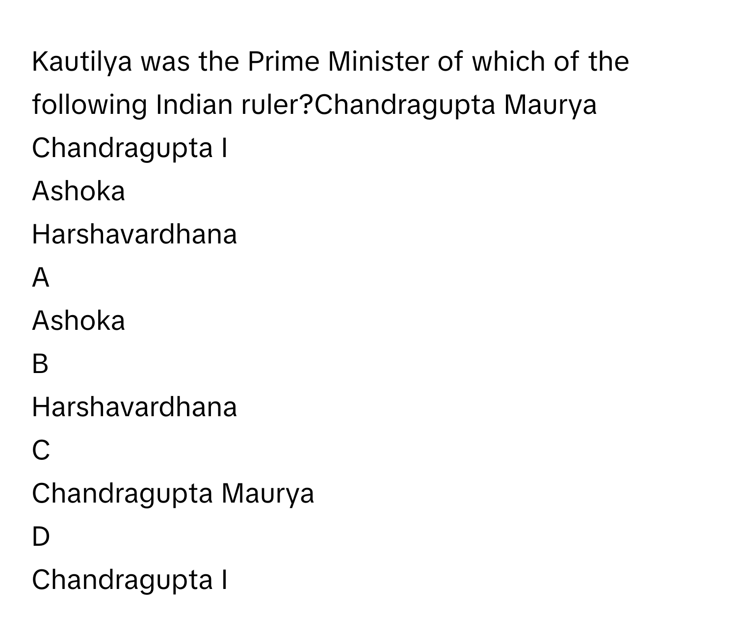 Kautilya was the Prime Minister of which of the following Indian ruler?Chandragupta Maurya
Chandragupta I
Ashoka
Harshavardhana

A  
Ashoka 


B  
Harshavardhana 


C  
Chandragupta Maurya 


D  
Chandragupta I