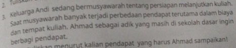 Tulisk 
3. Keluarga Andi sedang bermusyawarah tentang persiapan melanjutkan kuliah. 
Saat musyawarah banyak terjadi perbedaan pendapat terutama dalam biaya 
dan tempat kuliah. Ahmad sebagai adik yang masih di sekolah dasar ingin 
berbagi pendapat. 
an menurut kalian pendapat yang harus Ahmad sampaikan!