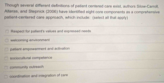 Though several different definitions of patient centered care exist, authors Silow-Carroll,
Alteras, and Stepnick (2006) have identified eight core components as a comprehensive
patient-centered care approach, which include: (select all that apply)
Respect for patient's values and expressed needs
welcoming environment
palient empowerment and activation
sociocultural competence
community outreach
coordination and integration of care