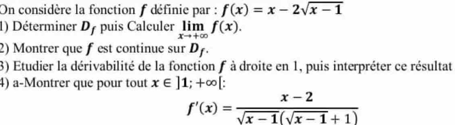 On considère la fonction f définie par : f(x)=x-2sqrt(x-1)
1) Déterminer Df puis Calculer limlimits _xto +∈fty f(x). 
2) Montrer que f est continue sur D_f
3) Etudier la dérivabilité de la fonction f à droite en 1, puis interpréter ce résultat 
4) a-Montrer que pour tout x∈ ]1;+∈fty [ :
f'(x)= (x-2)/sqrt(x-1)(sqrt(x-1)+1) 