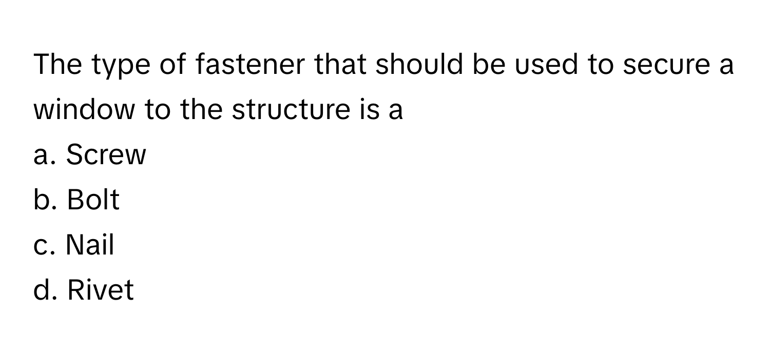 The type of fastener that should be used to secure a window to the structure is a 
a. Screw 
b. Bolt 
c. Nail 
d. Rivet