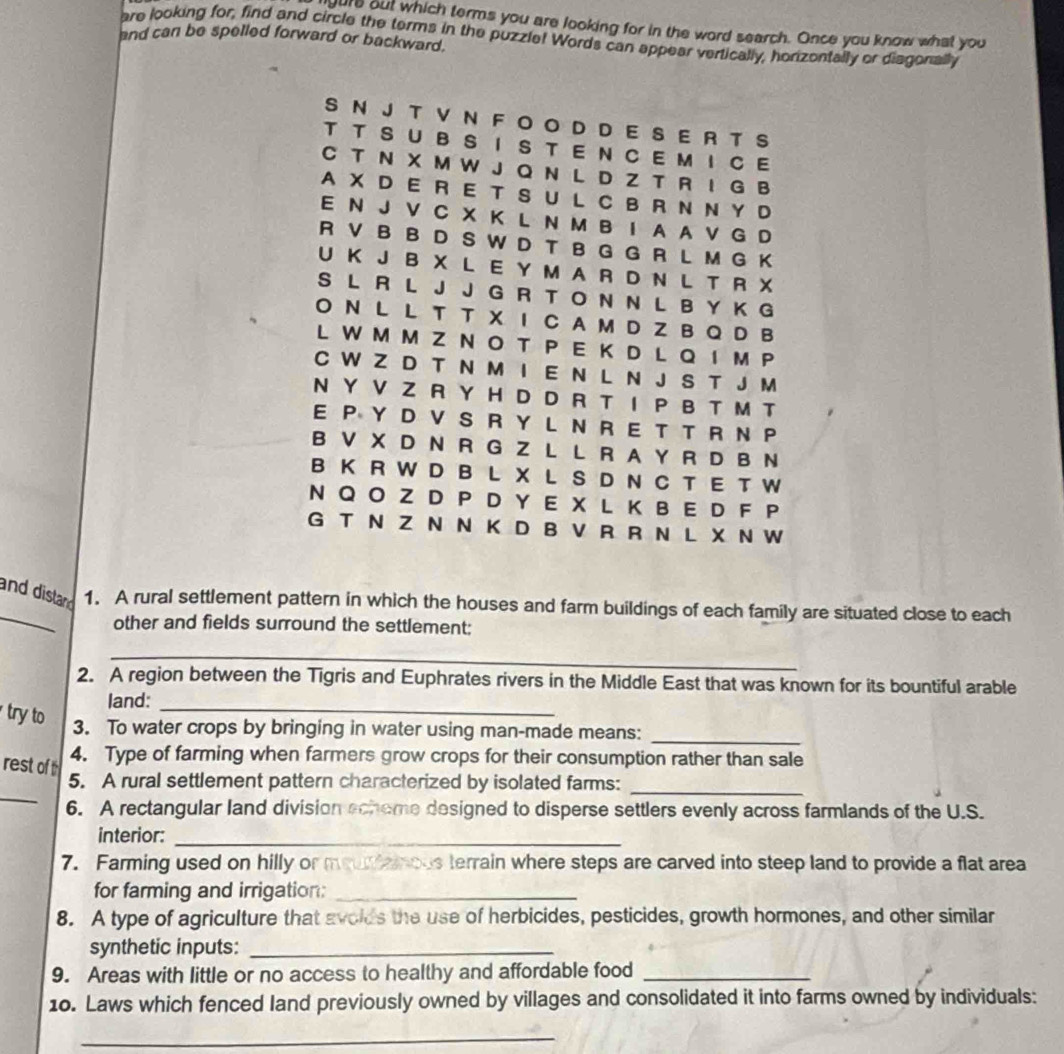 oure out which terms you are looking for in the word search. Once you know what you
are looking for, find and circle the terms in the puzzle! Words can appear vertically, horizontally or disgonally
and can be spelled forward or backward.
S N J T V N F O O D D E S E R T S
T T S U B S I S T E N C E M I C E
C T N X M W J Q N L D Z T R I G B
A X  D E R E T S U L CB R N NY D
E N J V C X K L N M B I A A V G D
R V B B D S W D T B G G R L M G K
U K J B X L E Y M A R D N L T R X
S L R L J J G R T O N N L B Y K G
O N L L T T X I C A M D Z B Q D B
L W M M ZN O T P E  K D LQ  I M P
C W Z D T N M I E N L N J S T J M
N Y V Z R Y H D D R T I P B T M T
E P Y D V SR Y L N R E T T R  N P
B V X D N R G Z L L R A Y R D B N
B K R W D B L X L S D N C T E T W
N Q O Z D P D Y E X L K B E D F P
G T N Z N N K D BV R R N L X N W
and distand 1. A rural settlement pattern in which the houses and farm buildings of each family are situated close to each
other and fields surround the settlement:
_
2. A region between the Tigris and Euphrates rivers in the Middle East that was known for its bountiful arable
land:
try to
_
3. To water crops by bringing in water using man-made means:_
4. Type of farming when farmers grow crops for their consumption rather than sale
_
rest of 5. A rural settlement pattern characterized by isolated farms:_
6. A rectangular land division echeme designed to disperse settlers evenly across farmlands of the U.S.
interior:_
7. Farming used on hilly or mouramous terrain where steps are carved into steep land to provide a flat area
for farming and irrigation:_
8. A type of agriculture that avoids the use of herbicides, pesticides, growth hormones, and other similar
synthetic inputs:_
9. Areas with little or no access to healthy and affordable food_
10. Laws which fenced land previously owned by villages and consolidated it into farms owned by individuals:
_