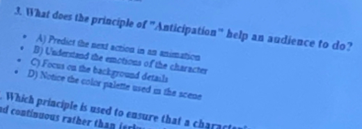 What does the principle of "Anticipation" help an audience to do?
A) Predict the next action in an animation
B) Understand the emotions of the character
C) Focus on the background details
D) Notice the color palette used in the scene
Which principle is used to ensure that a characte
ad continuous rather than ieri y