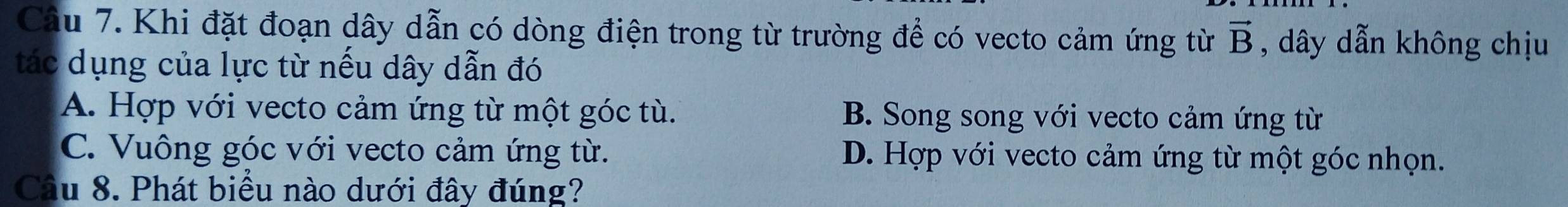 Khi đặt đoạn dây dẫn có dòng điện trong từ trường để có vecto cảm ứng từ vector B , dây dẫn không chịu
tác dụng của lực từ nếu dây dẫn đó
A. Hợp với vecto cảm ứng từ một góc tù. B. Song song với vecto cảm ứng từ
C. Vuông góc với vecto cảm ứng từ. D. Hợp với vecto cảm ứng từ một góc nhọn.
Câu 8. Phát biểu nào dưới đây đúng?