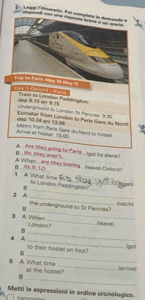 Leggi l'itinerario. Poi com 
rispondi co 
a 
A .. Are they going to Parie... (go) by plane? 
B No, they aren't. 
A When .. are they leaving .. (leave) Oxford? 
B..At. 8,10. 
_ 
1 A What time 
_ 
to London Paddington? 
get) 
B 
_ 
2 A 
(catch) 
the underground to St Pancras? 
_B 
3 A When _(leave) 
London? 
_B 
_ 
4 A 
(go) 
to their hostel on foot? 
B 
_ 
5 A What time _(arrive) 
at the hostel? 
B 
_ 
Metti le espressioni in ordine cronologico.