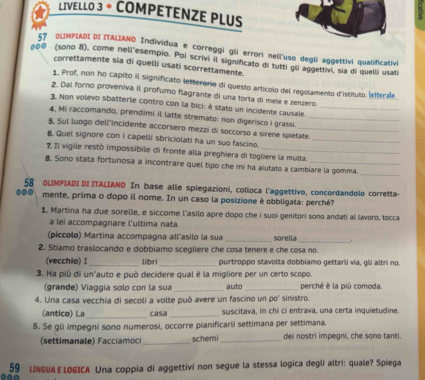 LIVELLO 3 。 COMPETENZE PLUS
57 OLIMPIADI DI ITALIANO Individua e correggi gli errori nell'uso degli aggettivi qualificativi
000 (sono 8), come nell'esempio. Poi scrivi il significato di tutti gli aggettivi, sia di quelli usati
correttamente sia di quelli usati scorrettamente.
1. Prof, non ho capito il significato letterario di questo articolo del regolamento d'istituto. lefferale
2. Dal forno proveniva il profumo flagrante di una torta di mele e zenzero.
3. Non volevo sbatterle contro con la bici: è stato un incidente causale._
4. Mi raccomando, prendimi il latte stremato: non digerisco i grassi._
5, Sul luogo dell’incidente accorsero mezzi di soccorso a sirene spietate.
6. Quel signore con i capelli sbriciolati ha un suo fascino._
7, Il vigile restò impossibile di fronte alla preghiera di togliere la multa.
8. Sono stata fortunosa a incontrare quel tipo che mi ha aiutato a cambiare la gomma._
58 OLIMPIADI DI ITALIANO In base alle spiegazioni, colloca l’aggettivo, concordandolo corretta-
00 mente, prima o dopo il nome. In un caso la posizione è obbligata: perché?
1. Martina ha due sorelle, e siccome l’asilo apre dopo che i suoi genitori sono andati al lavoro, tocca
a lei accompagnare l’ultima nata.
(piccolo) Martina accompagna all’asilo la sua _sorella_ .
2. Stiamo traslocando e dobbiamo scegliere che cosa tenere e che cosa no.
(vecchio) I _libri_ purtroppo stavolta dobbiamo gettarli via, gli altri no.
3. Ha più di un'auto e può decidere qual è la migliore per un certo scopo.
(grande) Viaggia solo con la sua _auto_ perché è la più comoda.
4. Una casa vecchia di secoli a volte può avere un fascino un po' sinistro.
(antico) La _casa _suscitava, in chi ci entrava, una certa inquietudine.
5. Se gli impegni sono numerosi, occorre pianificarli settimana per settimana.
(settimanale) Facciamoci_ schemi _dei nostri impegni, che sono tanti.
59 LINGUA E LOGICA Una coppia di aggettivi non segue la stessa logica degli altri: quale? Spiega