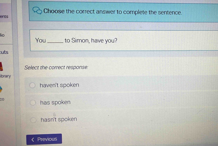 Choose the correct answer to complete the sentence.
ents
lio
You_ to Simon, have you?
:uts
Select the correct response:
ibrary
haven't spoken
CO
has spoken
hasn't spoken
Previous