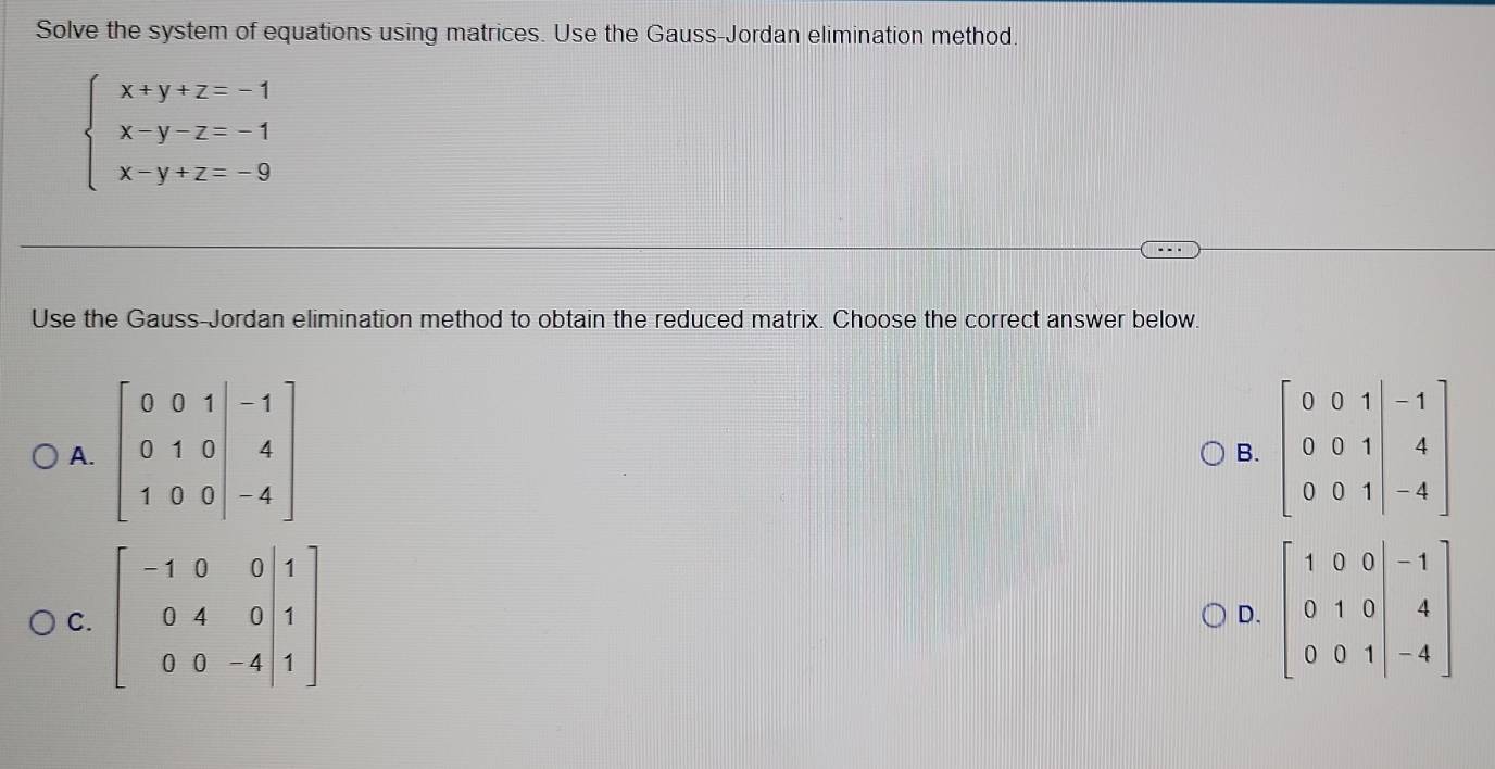 Solve the system of equations using matrices. Use the Gauss-Jordan elimination method.
beginarrayl x+y+z=-1 x-y-z=-1 x-y+z=-9endarray.
Use the Gauss-Jordan elimination method to obtain the reduced matrix. Choose the correct answer below.
A. 
B.
C. 
D.